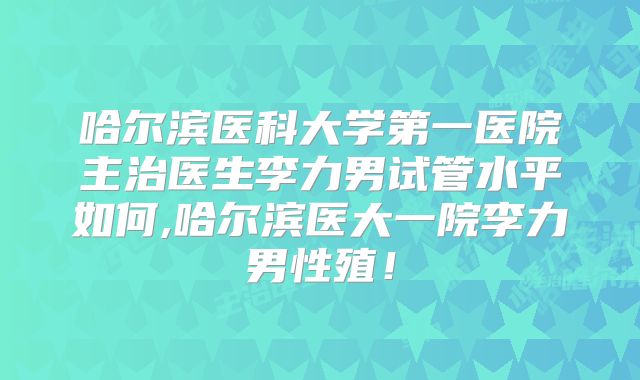 哈尔滨医科大学第一医院主治医生李力男试管水平如何,哈尔滨医大一院李力男性殖！