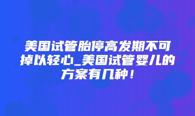 美国试管胎停高发期不可掉以轻心_美国试管婴儿的方案有几种!