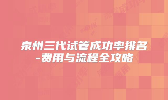 泉州三代试管成功率排名-费用与流程全攻略