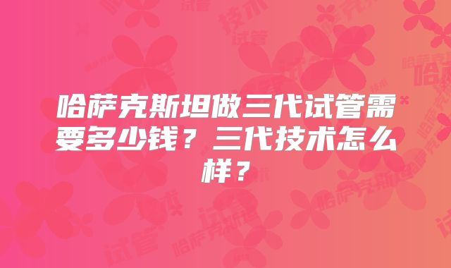 哈萨克斯坦做三代试管需要多少钱？三代技术怎么样？