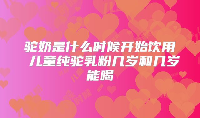 驼奶是什么时候开始饮用 儿童纯驼乳粉几岁和几岁能喝