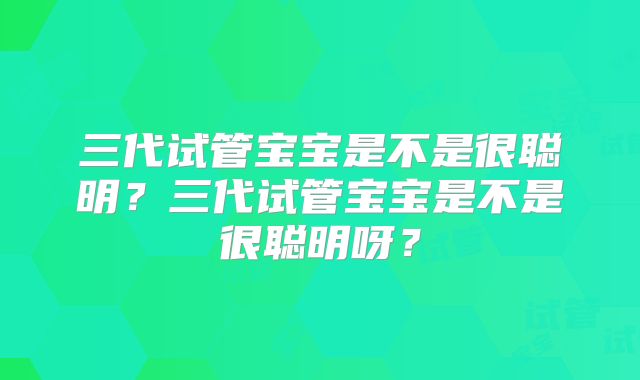三代试管宝宝是不是很聪明？三代试管宝宝是不是很聪明呀？