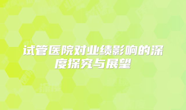 试管医院对业绩影响的深度探究与展望