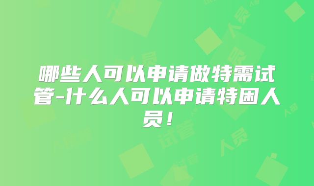 哪些人可以申请做特需试管-什么人可以申请特困人员！