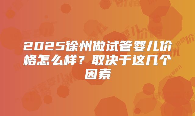 2025徐州做试管婴儿价格怎么样?取决于这几个因素