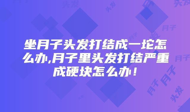 坐月子头发打结成一坨怎么办,月子里头发打结严重成硬块怎么办!
