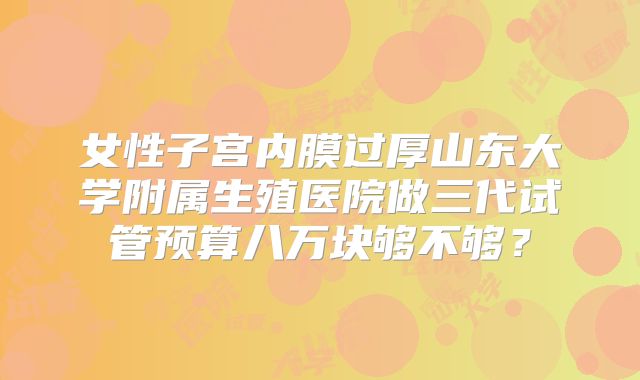 女性子宫内膜过厚山东大学附属生殖医院做三代试管预算八万块够不够？