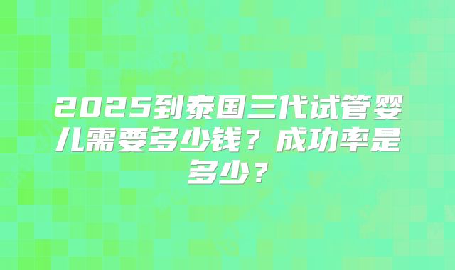 2025到泰国三代试管婴儿需要多少钱?成功率是多少?