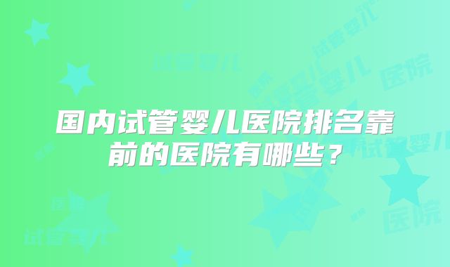 国内试管婴儿医院排名靠前的医院有哪些？