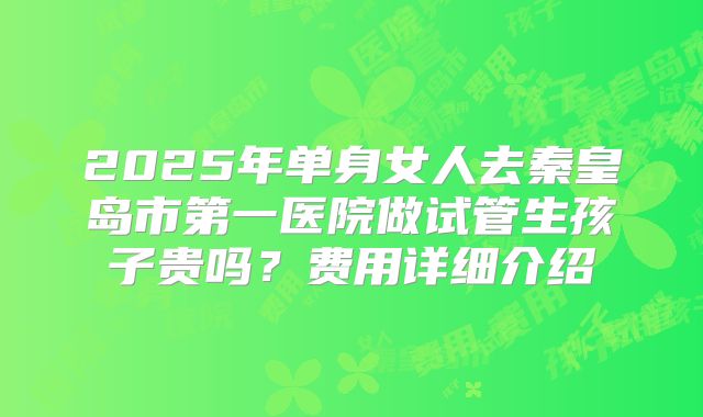 2025年单身女人去秦皇岛市第一医院做试管生孩子贵吗？费用详细介绍