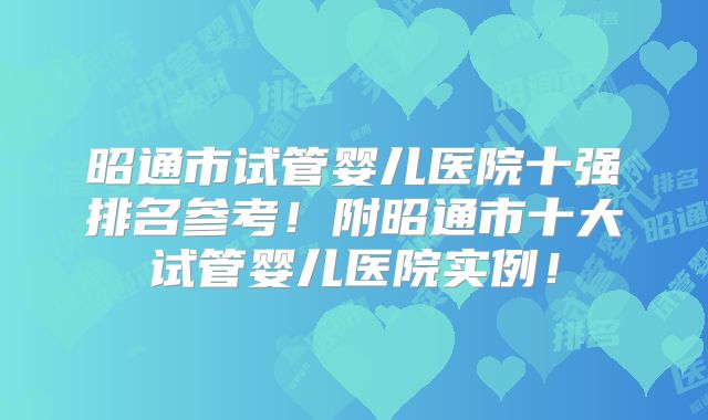 昭通市试管婴儿医院十强排名参考!附昭通市十大试管婴儿医院实例!