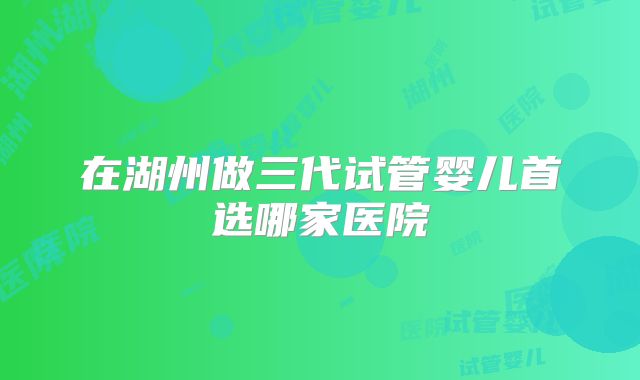 在湖州做三代试管婴儿首选哪家医院