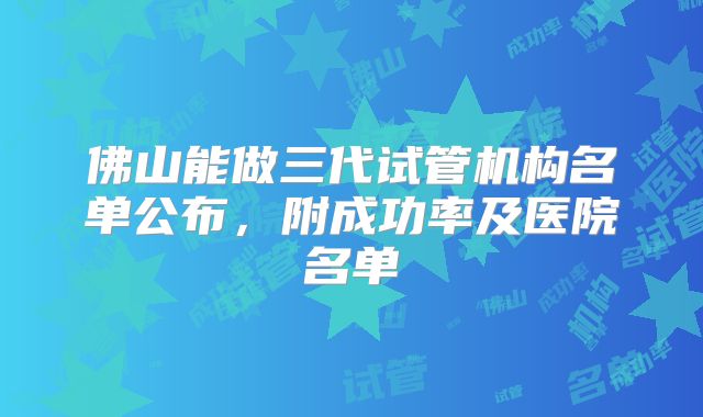 佛山能做三代试管机构名单公布,附成功率及医院名单
