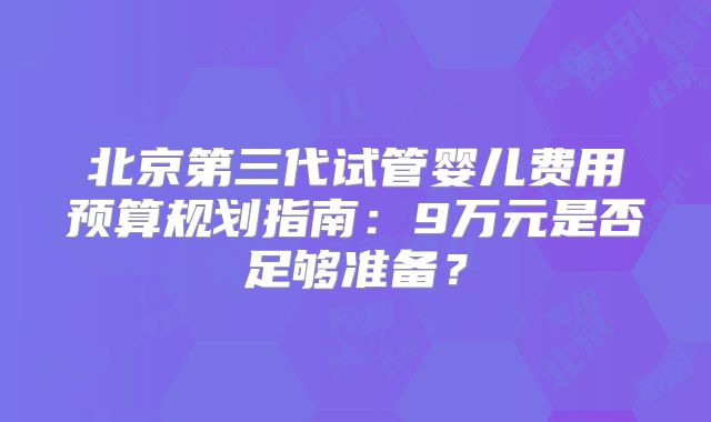 北京第三代试管婴儿费用预算规划指南：9万元是否足够准备？