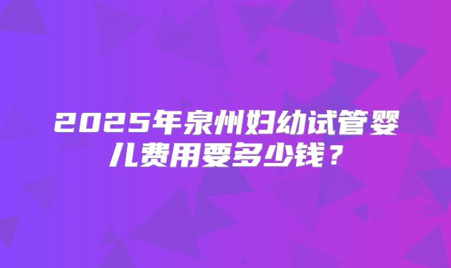 2025年泉州妇幼试管婴儿费用要多少钱?