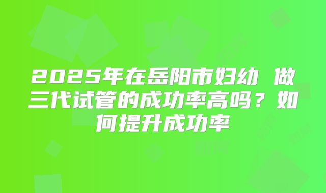 2025年在岳阳市妇幼 做三代试管的成功率高吗？如何提升成功率