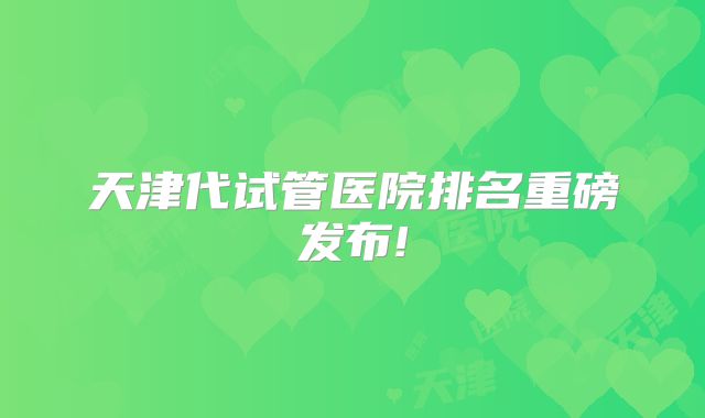 天津代试管医院排名重磅发布!