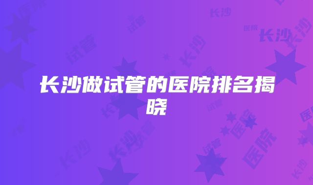 长沙做试管的医院排名揭晓