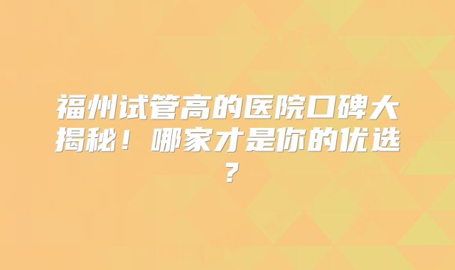 福州试管高的医院口碑大揭秘！哪家才是你的优选？