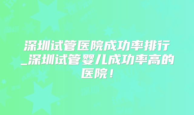 深圳试管医院成功率排行_深圳试管婴儿成功率高的医院！