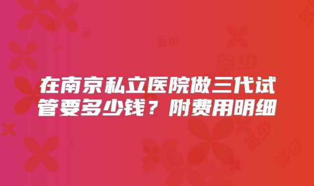 在南京私立医院做三代试管要多少钱？附费用明细