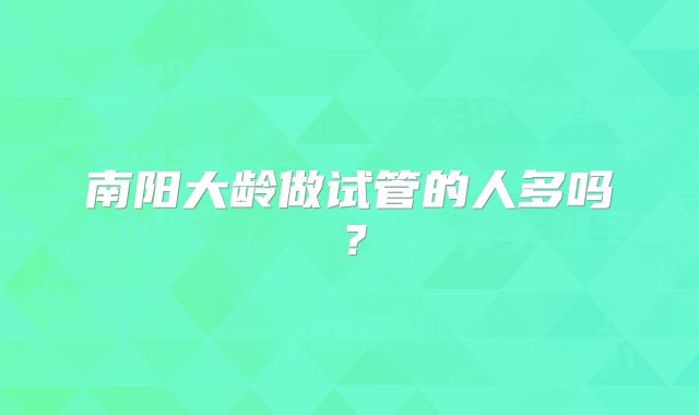 南阳大龄做试管的人多吗?