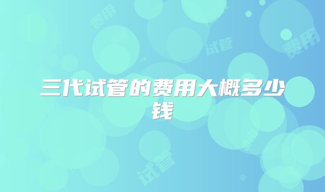 三代试管的费用大概多少钱