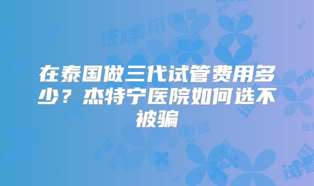 在泰国做三代试管费用多少？杰特宁医院如何选不被骗