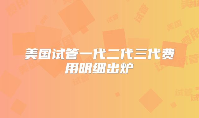 美国试管一代二代三代费用明细出炉