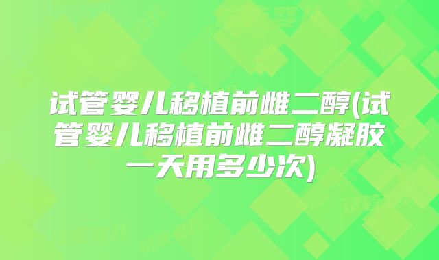 试管婴儿移植前雌二醇(试管婴儿移植前雌二醇凝胶一天用多少次)