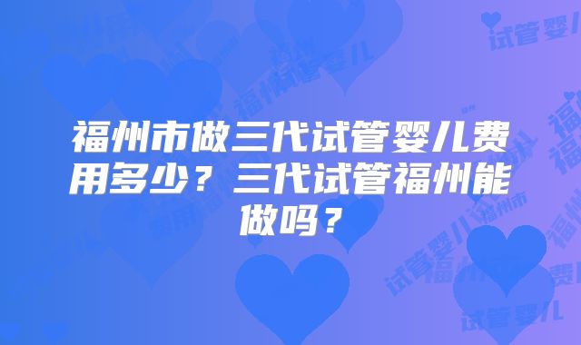 福州市做三代试管婴儿费用多少?三代试管福州能做吗?