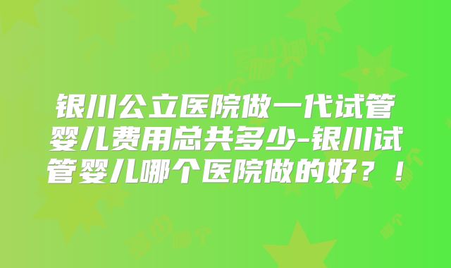 银川公立医院做一代试管婴儿费用总共多少-银川试管婴儿哪个医院做的好？！