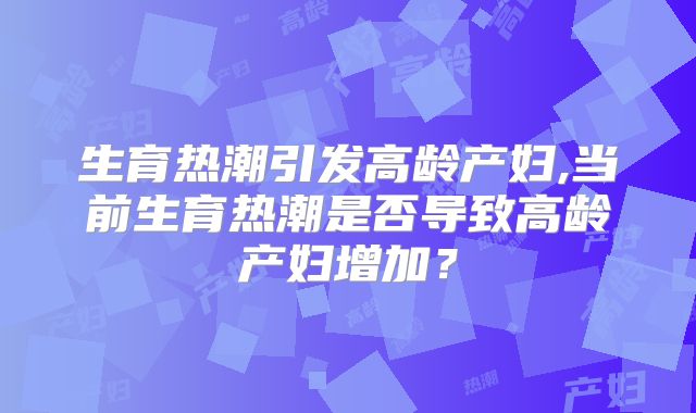 生育热潮引发高龄产妇,当前生育热潮是否导致高龄产妇增加？