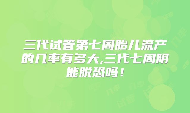 三代试管第七周胎儿流产的几率有多大,三代七周阴能脱恐吗！