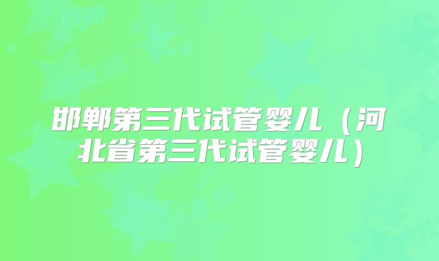 邯郸第三代试管婴儿（河北省第三代试管婴儿）