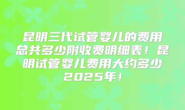 昆明三代试管婴儿的费用总共多少附收费明细表！昆明试管婴儿费用大约多少2025年！