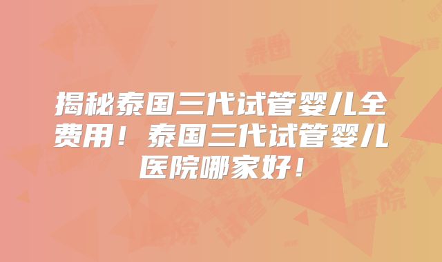 揭秘泰国三代试管婴儿全费用！泰国三代试管婴儿医院哪家好！