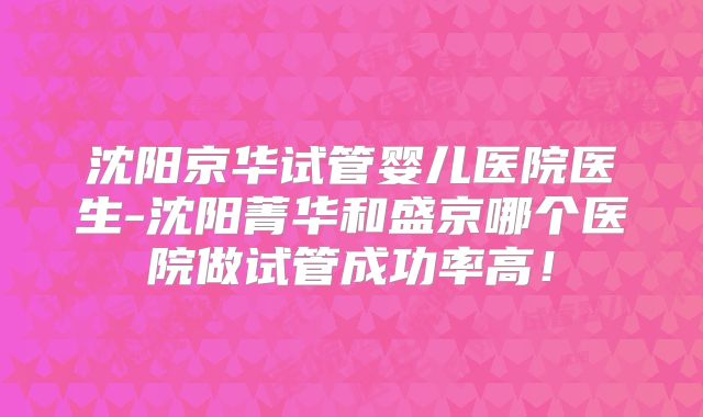 沈阳京华试管婴儿医院医生-沈阳菁华和盛京哪个医院做试管成功率高!