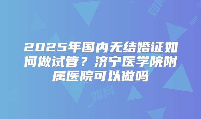 2025年国内无结婚证如何做试管？济宁医学院附属医院可以做吗