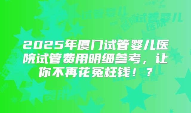 2025年厦门试管婴儿医院试管费用明细参考，让你不再花冤枉钱！？
