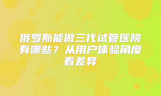 俄罗斯能做三代试管医院有哪些？从用户体验角度看差异