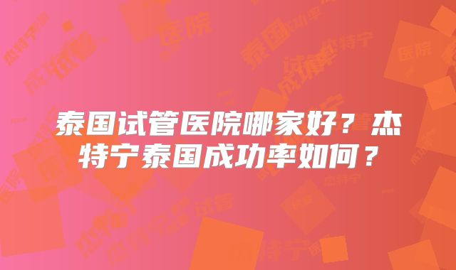 泰国试管医院哪家好?杰特宁泰国成功率如何?