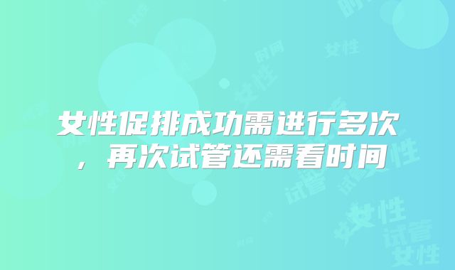 女性促排成功需进行多次，再次试管还需看时间