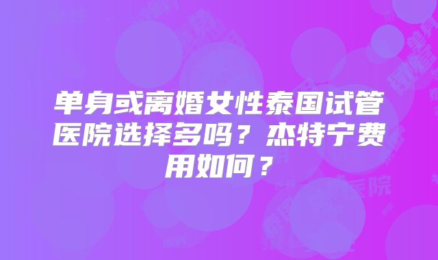 单身或离婚女性泰国试管医院选择多吗？杰特宁费用如何？