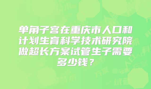 单角子宫在重庆市人口和计划生育科学技术研究院做超长方案试管生子需要多少钱?