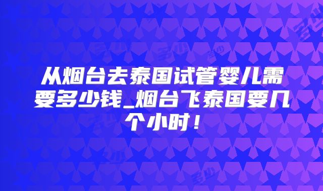 从烟台去泰国试管婴儿需要多少钱_烟台飞泰国要几个小时！