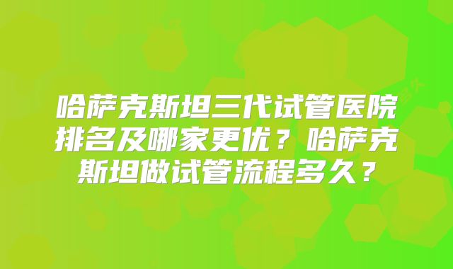 哈萨克斯坦三代试管医院排名及哪家更优?哈萨克斯坦做试管流程多久?