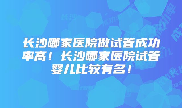 长沙哪家医院做试管成功率高！长沙哪家医院试管婴儿比较有名！