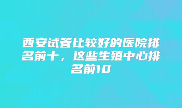 西安试管比较好的医院排名前十，这些生殖中心排名前10