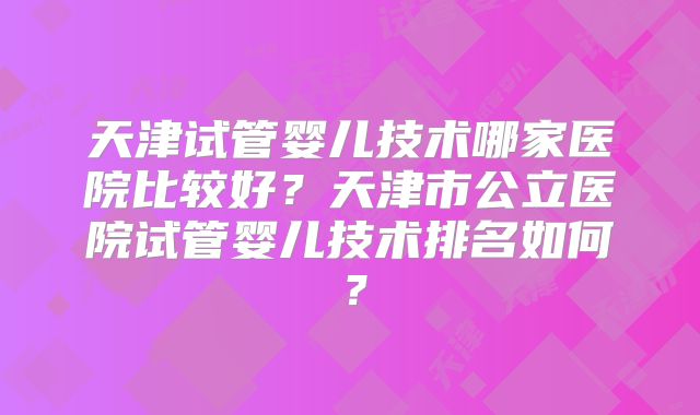 天津试管婴儿技术哪家医院比较好？天津市公立医院试管婴儿技术排名如何？